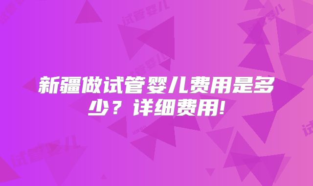 新疆做试管婴儿费用是多少？详细费用!
