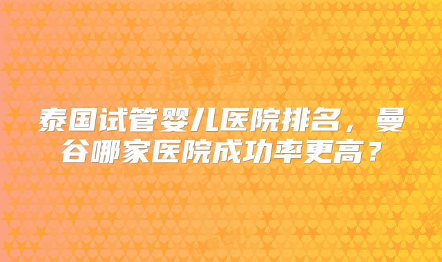泰国试管婴儿医院排名,曼谷哪家医院成功率更高?