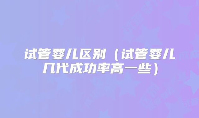 试管婴儿区别（试管婴儿几代成功率高一些）