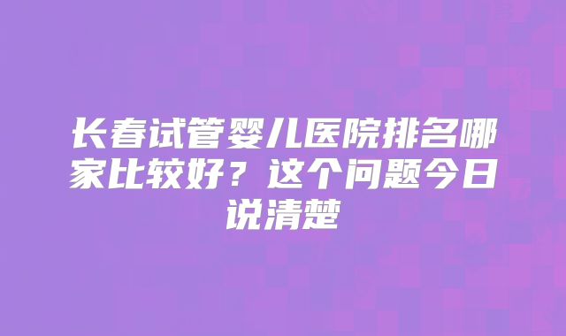 长春试管婴儿医院排名哪家比较好？这个问题今日说清楚