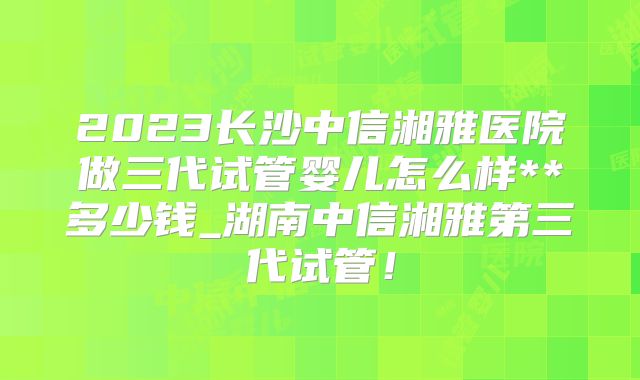 2023长沙中信湘雅医院做三代试管婴儿怎么样**多少钱_湖南中信湘雅第三代试管！