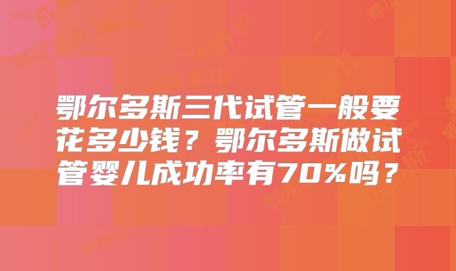 鄂尔多斯三代试管一般要花多少钱？鄂尔多斯做试管婴儿成功率有70%吗？