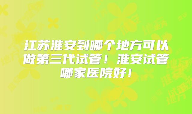 江苏淮安到哪个地方可以做第三代试管！淮安试管哪家医院好！