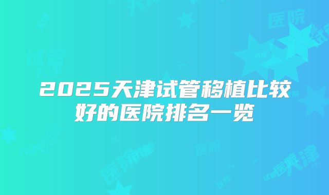 2025天津试管移植比较好的医院排名一览