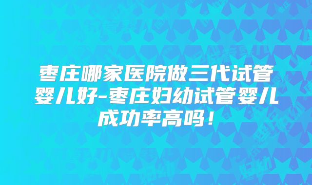枣庄哪家医院做三代试管婴儿好-枣庄妇幼试管婴儿成功率高吗！