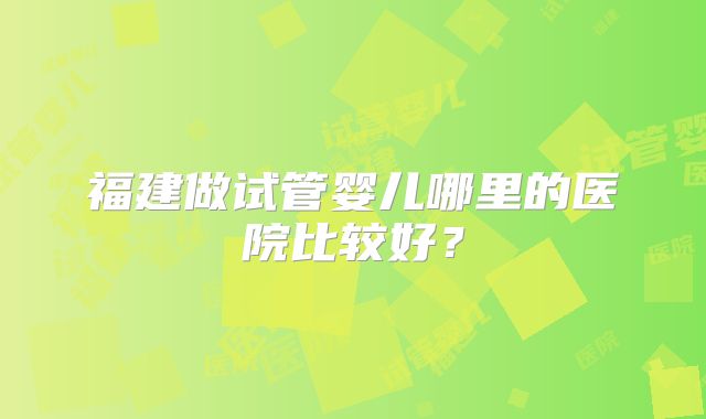 福建做试管婴儿哪里的医院比较好?
