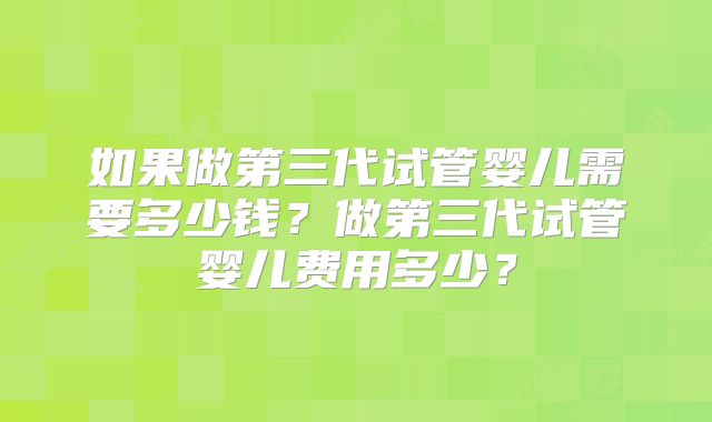 如果做第三代试管婴儿需要多少钱？做第三代试管婴儿费用多少？
