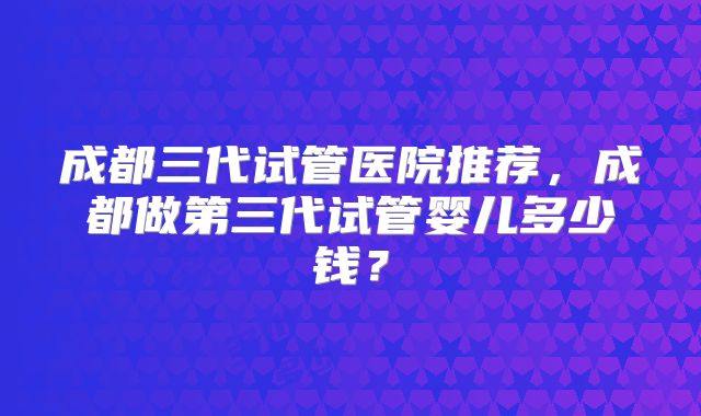 成都三代试管医院推荐,成都做第三代试管婴儿多少钱?