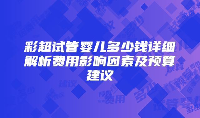 彩超试管婴儿多少钱详细解析费用影响因素及预算建议