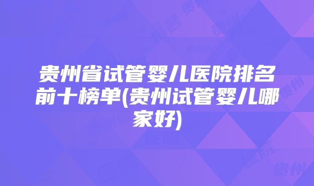 贵州省试管婴儿医院排名前十榜单(贵州试管婴儿哪家好)