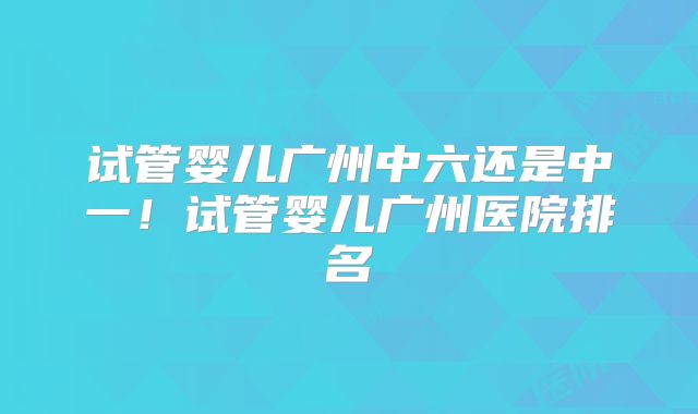 试管婴儿广州中六还是中一!试管婴儿广州医院排名