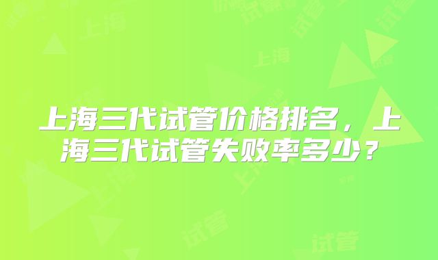 上海三代试管价格排名,上海三代试管失败率多少?