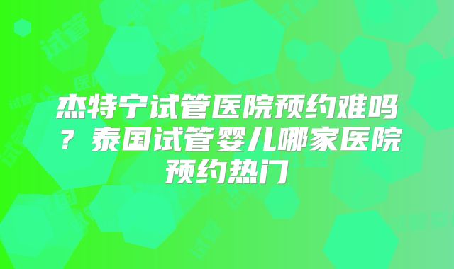 杰特宁试管医院预约难吗？泰国试管婴儿哪家医院预约热门