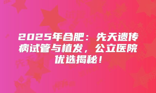 2025年合肥:先天遗传病试管与植发,公立医院优选揭秘!