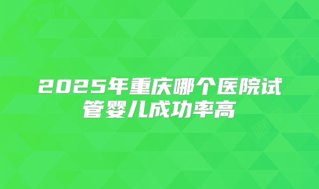 2025年重庆哪个医院试管婴儿成功率高