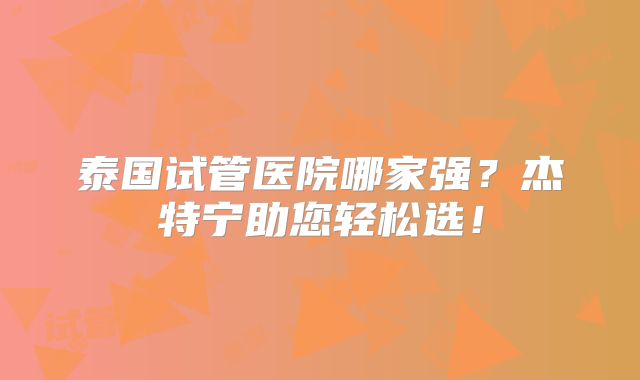 泰国试管医院哪家强？杰特宁助您轻松选！