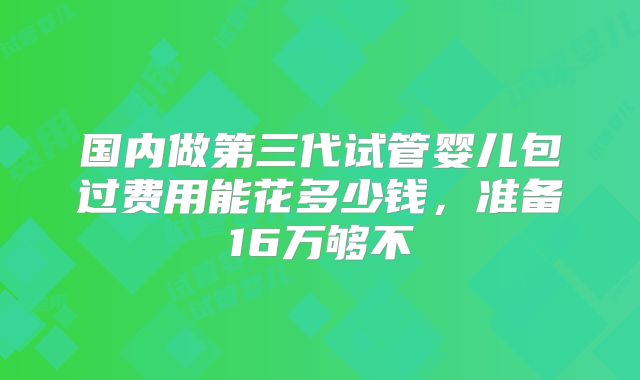 国内做第三代试管婴儿包过费用能花多少钱，准备16万够不