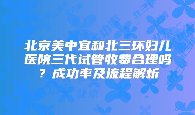 北京美中宜和北三环妇儿医院三代试管收费合理吗？成功率及流程解析