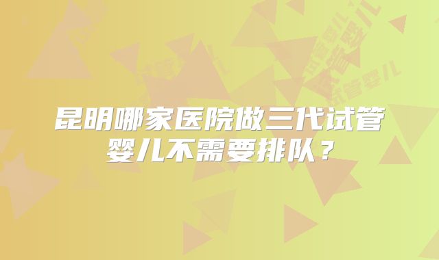 昆明哪家医院做三代试管婴儿不需要排队？