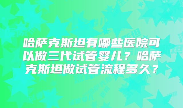 哈萨克斯坦有哪些医院可以做三代试管婴儿？哈萨克斯坦做试管流程多久？