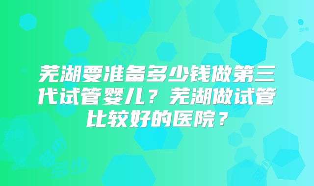 芜湖要准备多少钱做第三代试管婴儿?芜湖做试管比较好的医院?