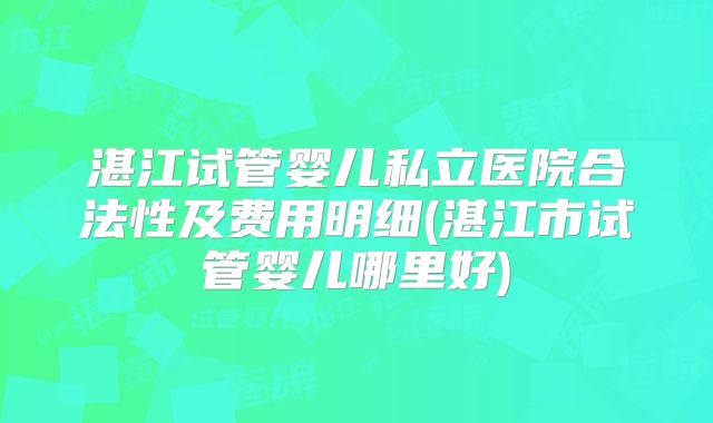 湛江试管婴儿私立医院合法性及费用明细(湛江市试管婴儿哪里好)
