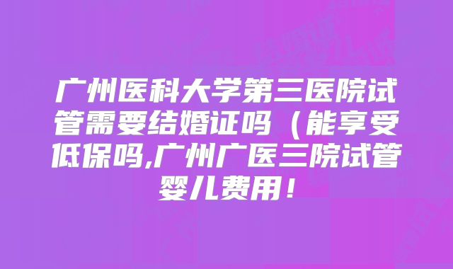 广州医科大学第三医院试管需要结婚证吗（能享受低保吗,广州广医三院试管婴儿费用！