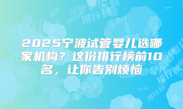 2025宁波试管婴儿选哪家机构?这份排行榜前10名,让你告别烦恼