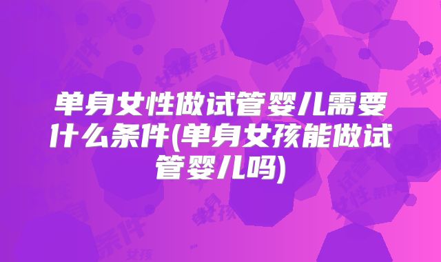 单身女性做试管婴儿需要什么条件(单身女孩能做试管婴儿吗)