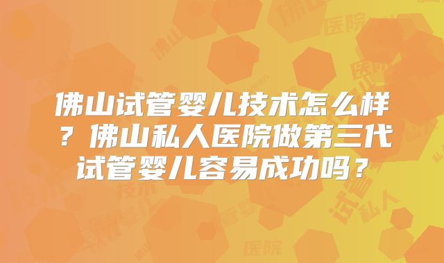 佛山试管婴儿技术怎么样？佛山私人医院做第三代试管婴儿容易成功吗？