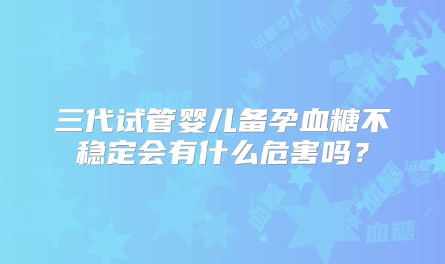 三代试管婴儿备孕血糖不稳定会有什么危害吗?