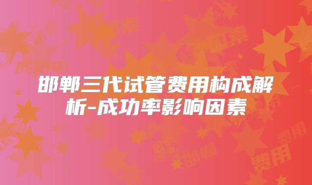 邯郸三代试管费用构成解析-成功率影响因素