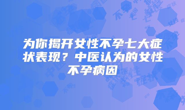 为你揭开女性不孕七大症状表现？中医认为的女性不孕病因