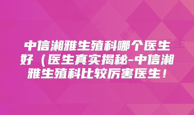 中信湘雅生殖科哪个医生好(医生真实揭秘-中信湘雅生殖科比较厉害医生!