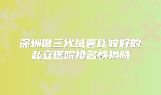 深圳做三代试管比较好的私立医院排名榜揭晓