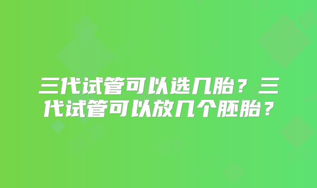 三代试管可以选几胎？三代试管可以放几个胚胎？