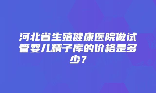 河北省生殖健康医院做试管婴儿精子库的价格是多少？
