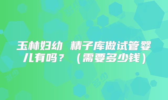 玉林妇幼 精子库做试管婴儿有吗？（需要多少钱）