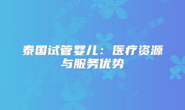 泰国试管婴儿:医疗资源与服务优势