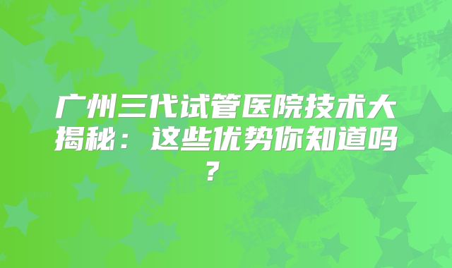 广州三代试管医院技术大揭秘：这些优势你知道吗？  