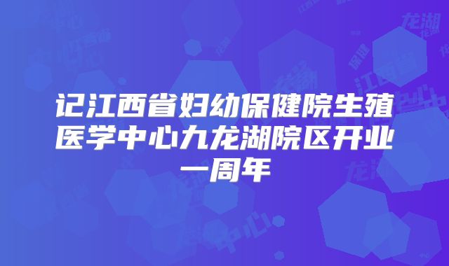 记江西省妇幼保健院生殖医学中心九龙湖院区开业一周年