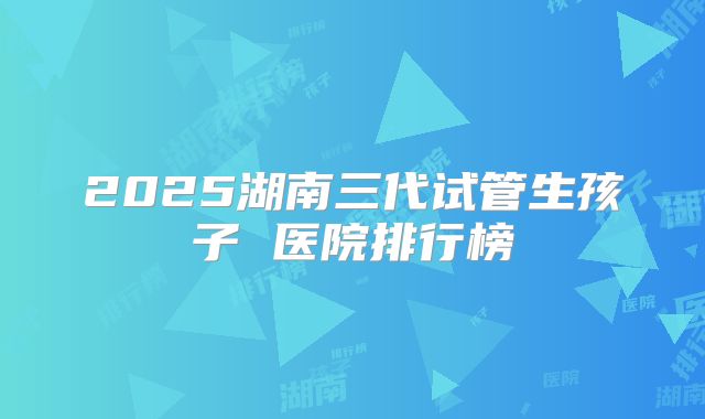 2025湖南三代试管生孩子 医院排行榜