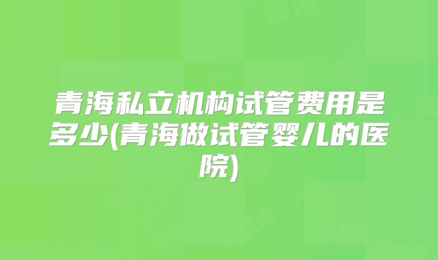青海私立机构试管费用是多少(青海做试管婴儿的医院)