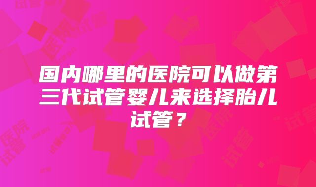 国内哪里的医院可以做第三代试管婴儿来选择胎儿试管？