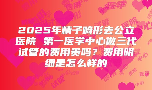 2025年精子畸形去公立医院 第一医学中心做三代试管的费用贵吗?费用明细是怎么样的