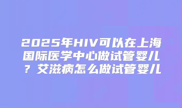 2025年HIV可以在上海国际医学中心做试管婴儿？艾滋病怎么做试管婴儿