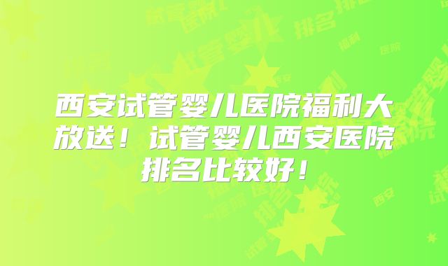 西安试管婴儿医院福利大放送!试管婴儿西安医院排名比较好!