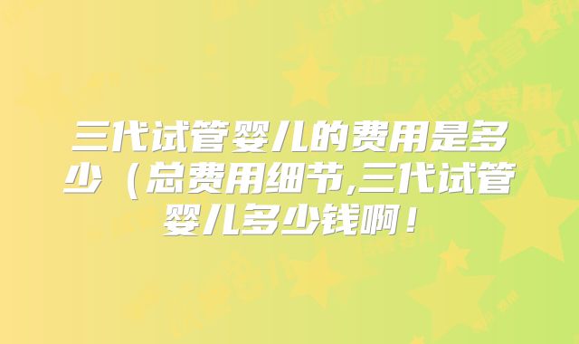 三代试管婴儿的费用是多少（总费用细节,三代试管婴儿多少钱啊！