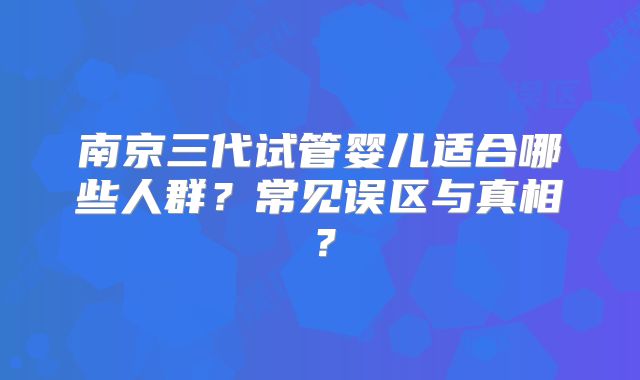 南京三代试管婴儿适合哪些人群？常见误区与真相？