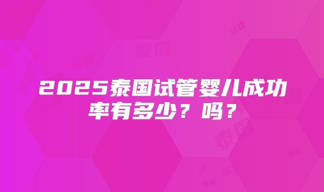 2025泰国试管婴儿成功率有多少？吗？
